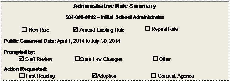 Text Box: Administrative Rule Summary

584-080-0012  Initial School Administrator

 New Rule	 Amend Existing Rule	 Repeal Rule

Public Comment Date: April 1, 2014 to July 30, 2014

Prompted by:  
 Staff Review	State Law Changes	 Other
Action Requested:  
 First Reading	Adoption	 Consent Agenda

